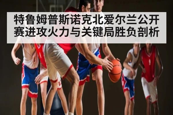 特鲁姆普斯诺克北爱尔兰公开赛进攻火力与关键局胜负剖析
